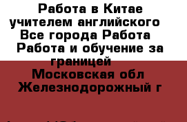 Работа в Китае учителем английского - Все города Работа » Работа и обучение за границей   . Московская обл.,Железнодорожный г.